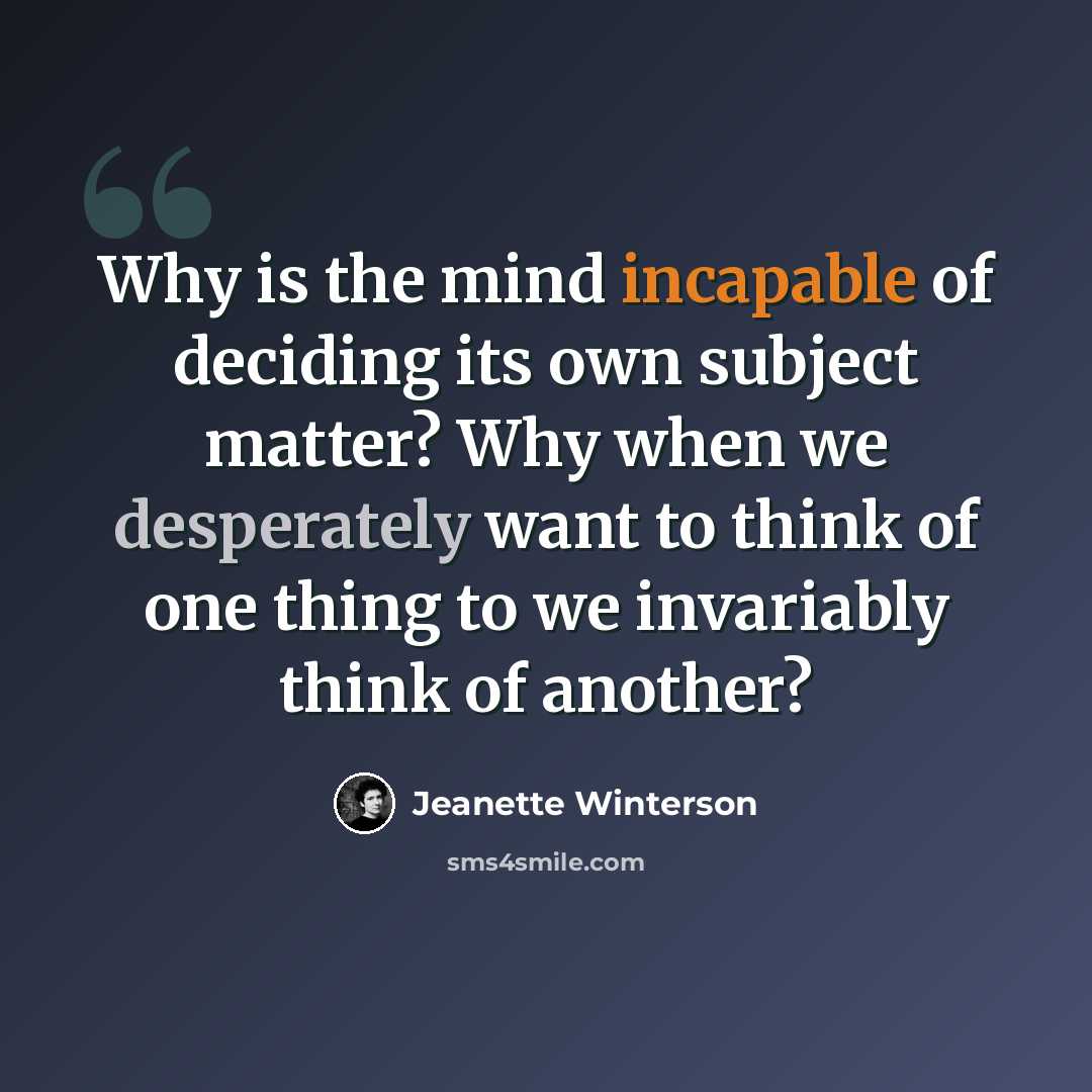 “Why is the mind incapable of deciding its own subject matter? Why when we desperately want to think of one thing to we invariably think of another?” quote by Jeanette Winterson