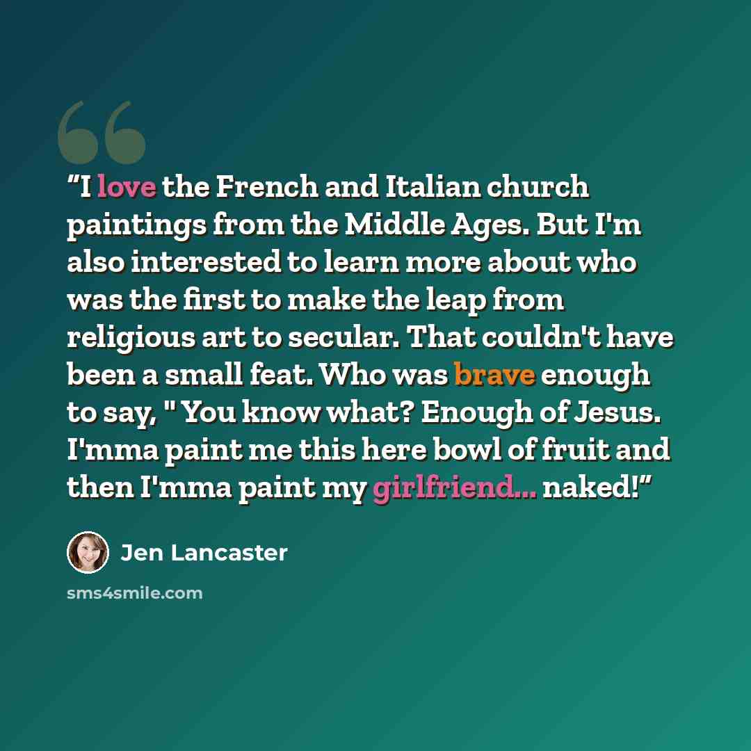 “I love the French and Italian church paintings from the Middle Ages. But I'm also interested to learn more about who was the first to make the leap from religious art to secular. That couldn't have been a small feat. Who was brave enough to say, " You know what? Enough of Jesus. I'mma paint me…” quote by Jen Lancaster