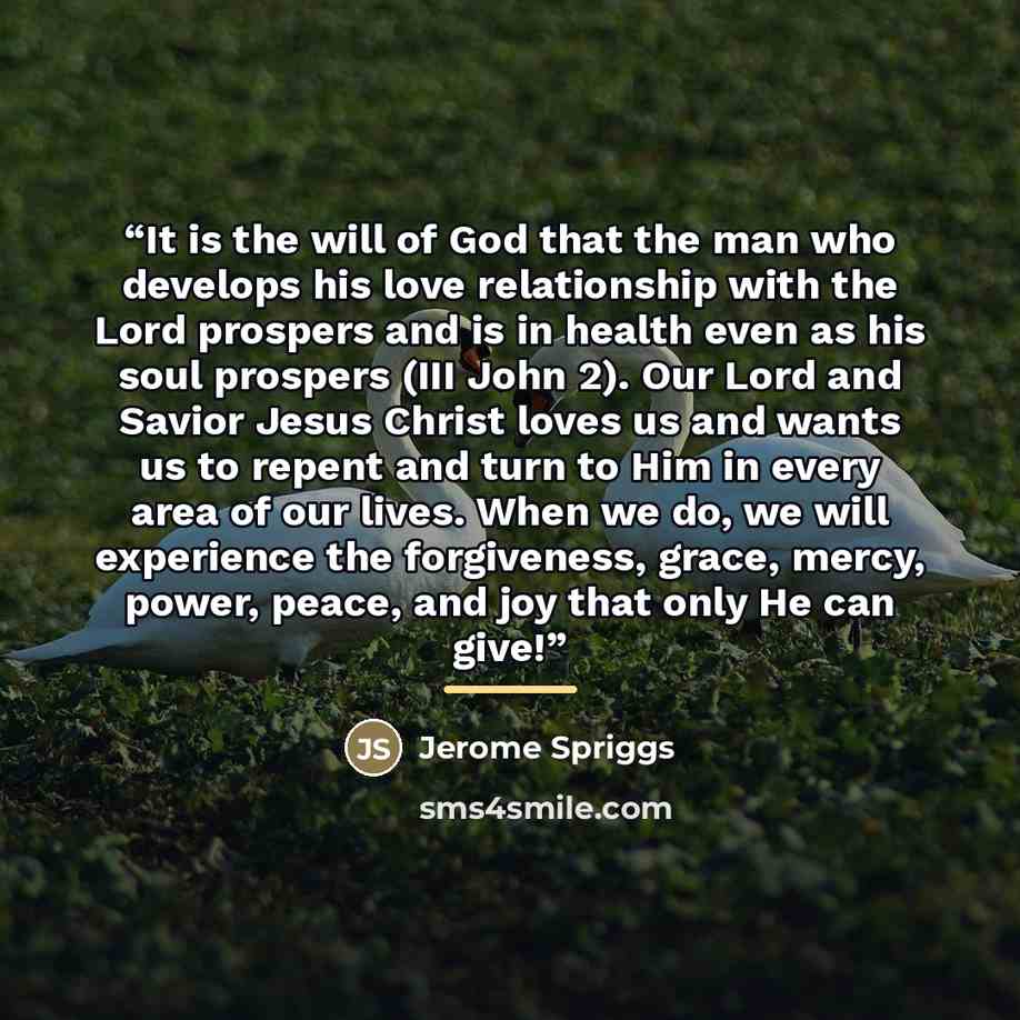 “It is the will of God that the man who develops his love relationship with the Lord prospers and is in health even as his soul prospers (III John 2). Our Lord and Savior Jesus Christ loves us and wants us to repent and turn to Him in every area of our lives. When we do, we will experience the…” quote by Jerome Spriggs