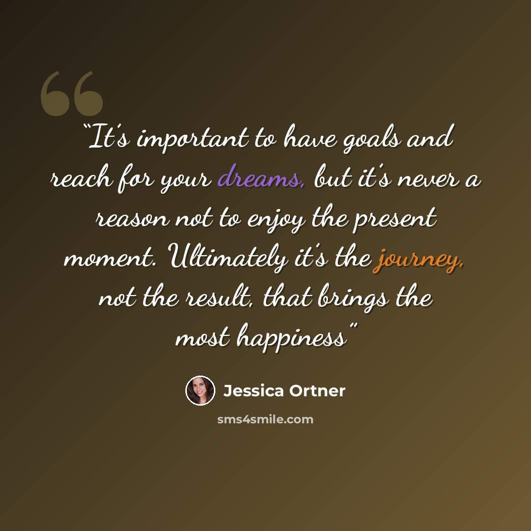 “It’s important to have goals and reach for your dreams, but it’s never a reason not to enjoy the present moment. Ultimately it’s the journey, not the result, that brings the most happiness” quote by Jessica Ortner
