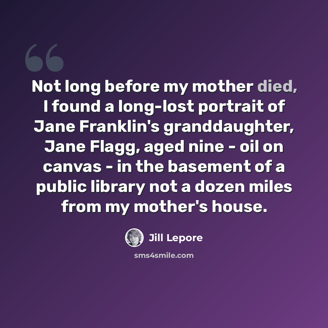 “Not long before my mother died, I found a long-lost portrait of Jane Franklin's granddaughter, Jane Flagg, aged nine - oil on canvas - in the basement of a public library not a dozen miles from my mother's house.” quote by Jill Lepore