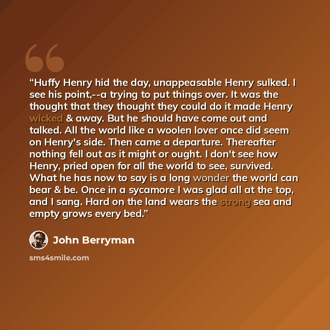 “Huffy Henry hid the day, unappeasable Henry sulked. I see his point,--a trying to put things over. It was the thought that they thought they could do it made Henry wicked & away. But he should have come out and talked. All the world like a woolen lover once did seem on Henry's side. Then came a…” quote by John Berryman