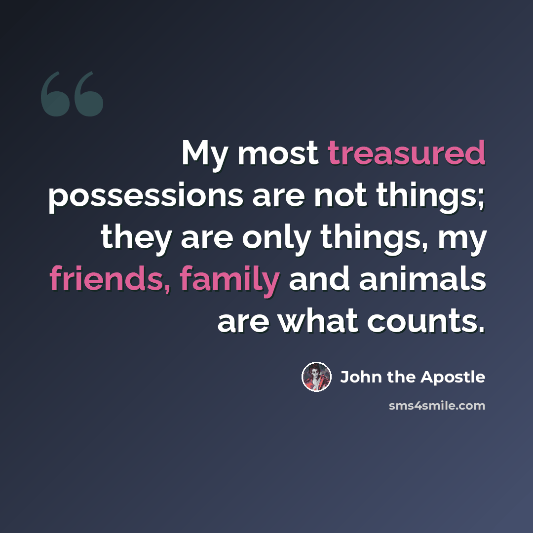 “My most treasured possessions are not things; they are only things, my friends, family and animals are what counts.” quote by John the Apostle