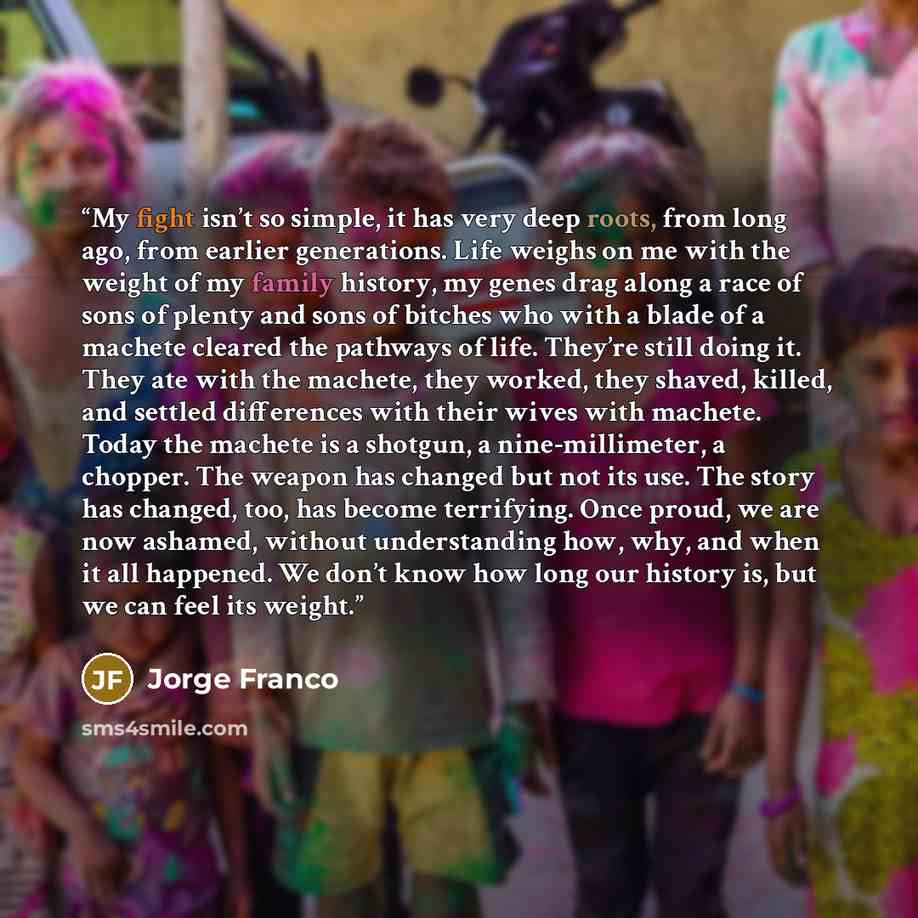 “My fight isn’t so simple, it has very deep roots, from long ago, from earlier generations. Life weighs on me with the weight of my family history, my genes drag along a race of sons of plenty and sons of bitches who with a blade of a machete cleared the pathways of life. They’re still doing it…” quote by Jorge Franco