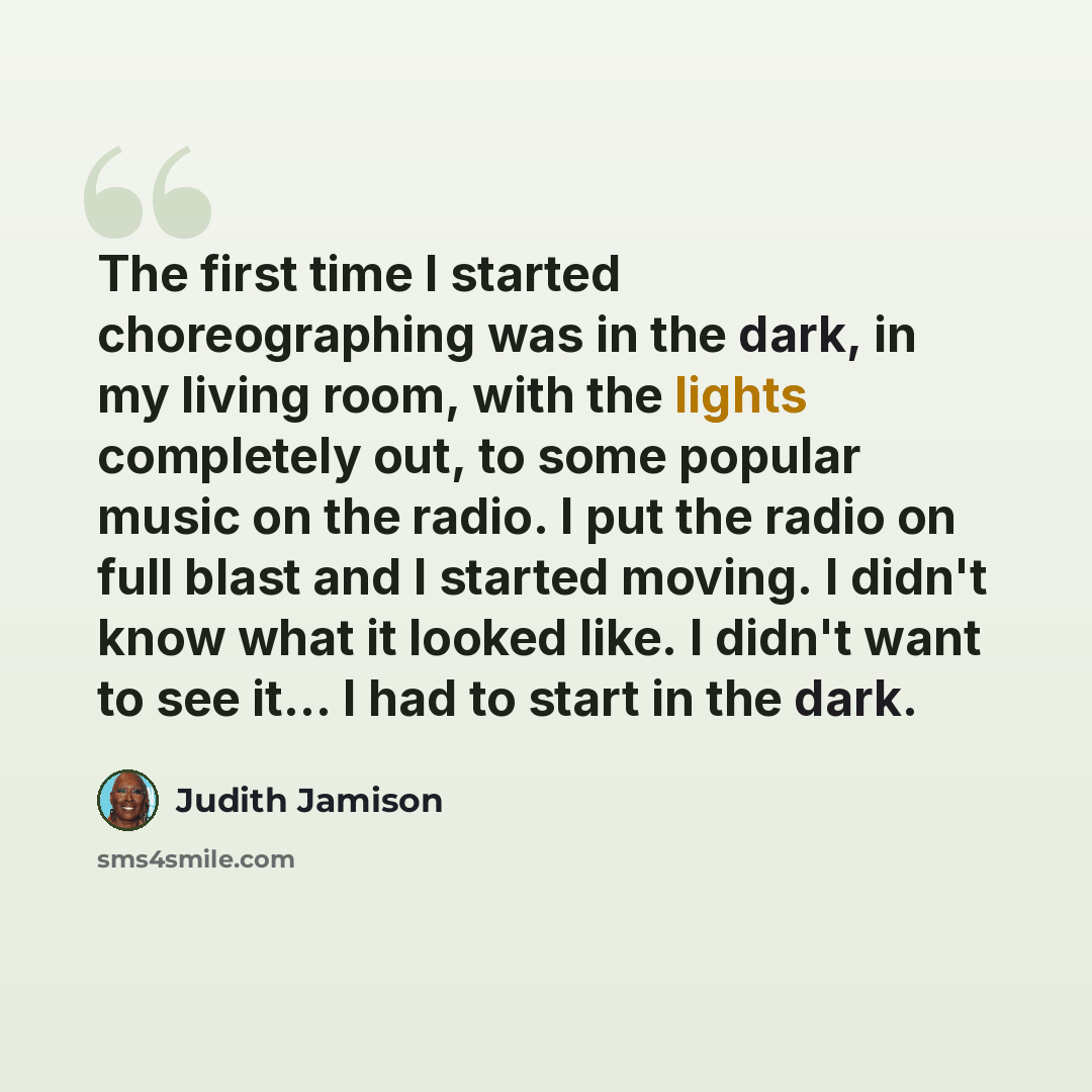 “The first time I started choreographing was in the dark, in my living room, with the lights completely out, to some popular music on the radio. I put the radio on full blast and I started moving. I didn't know what it looked like. I didn't want to see it... I had to start in the dark.” quote by Judith Jamison