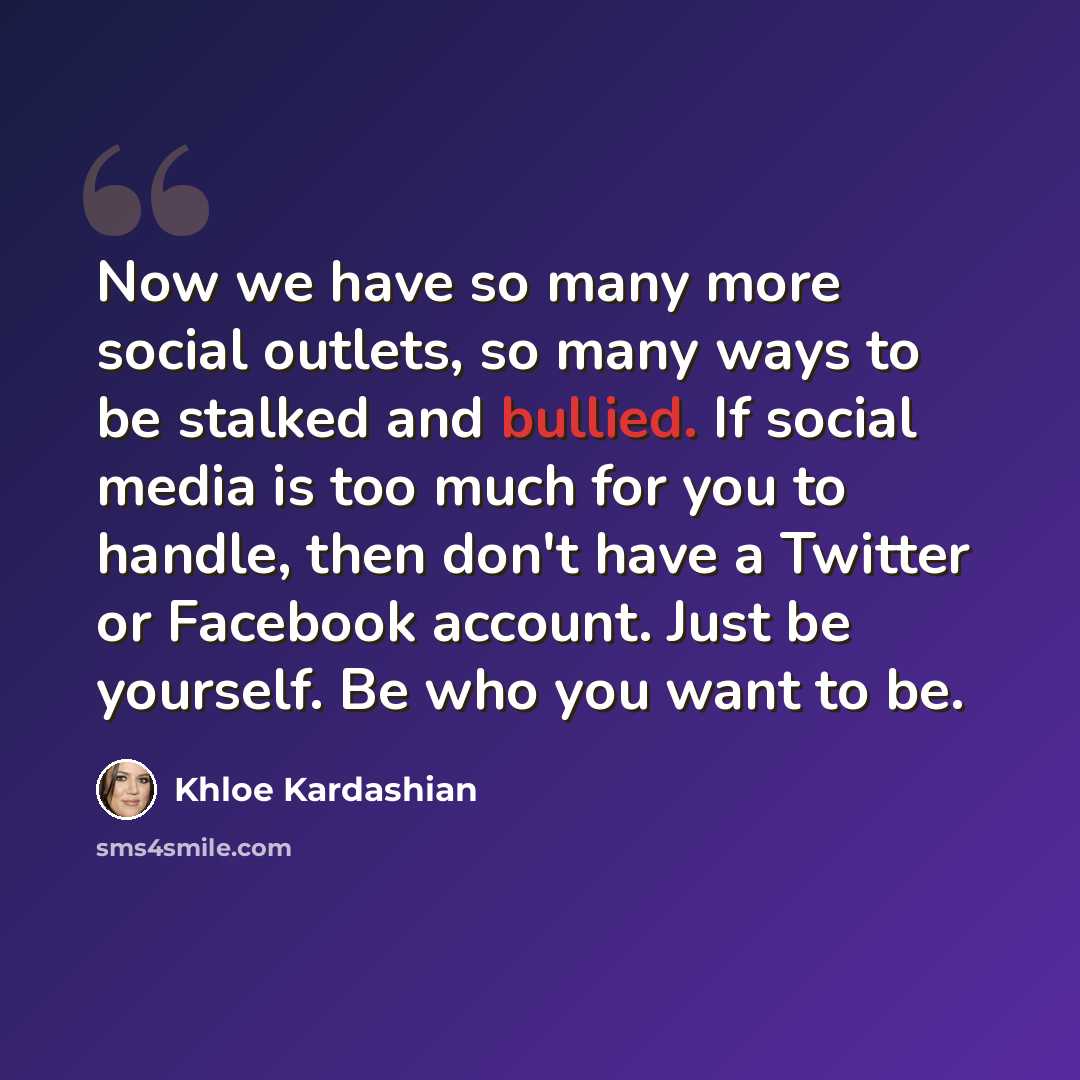 “Now we have so many more social outlets, so many ways to be stalked and bullied. If social media is too much for you to handle, then don't have a Twitter or Facebook account. Just be yourself. Be who you want to be.” quote by Khloe Kardashian
