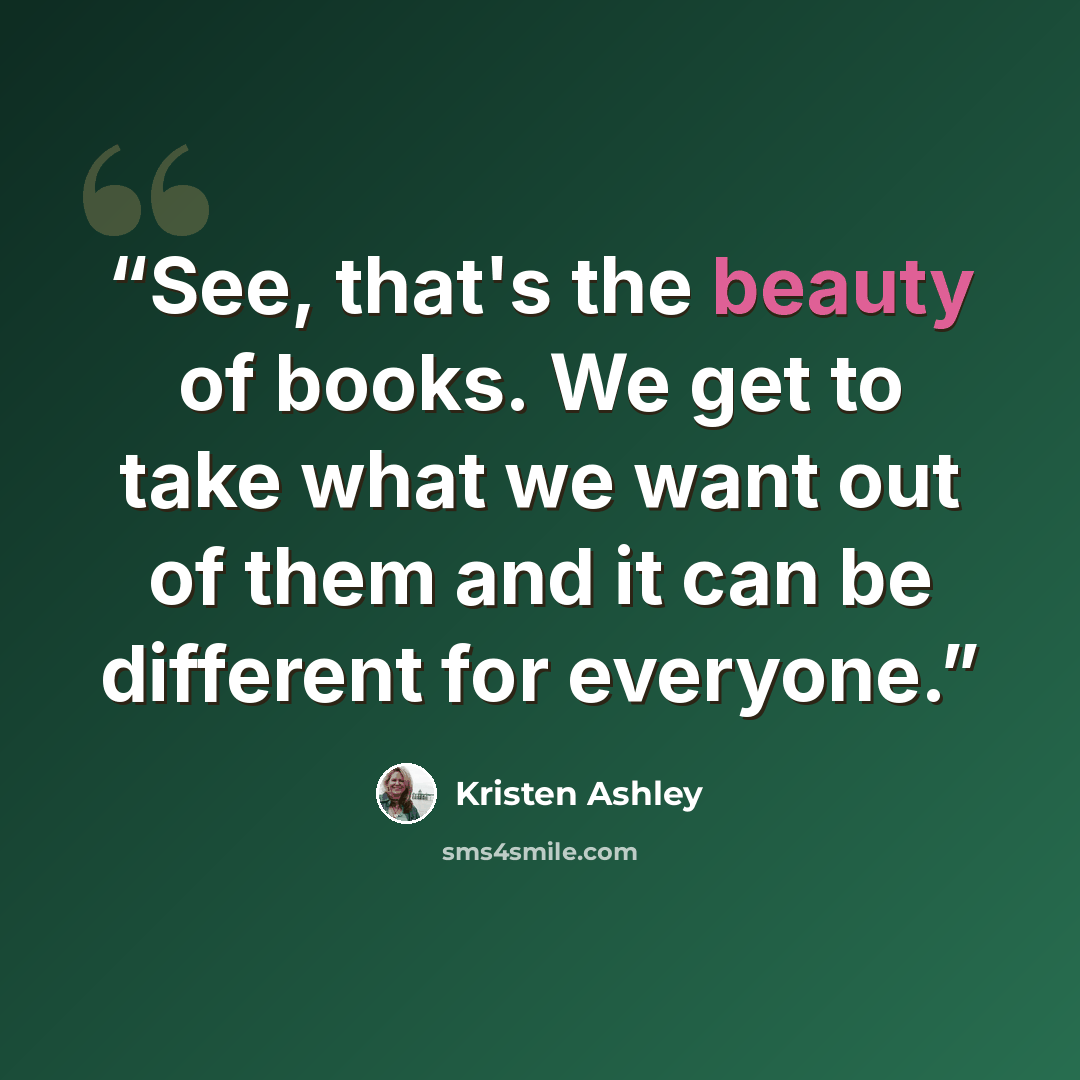 “See, that's the beauty of books. We get to take what we want out of them and it can be different for everyone.” quote by Kristen Ashley