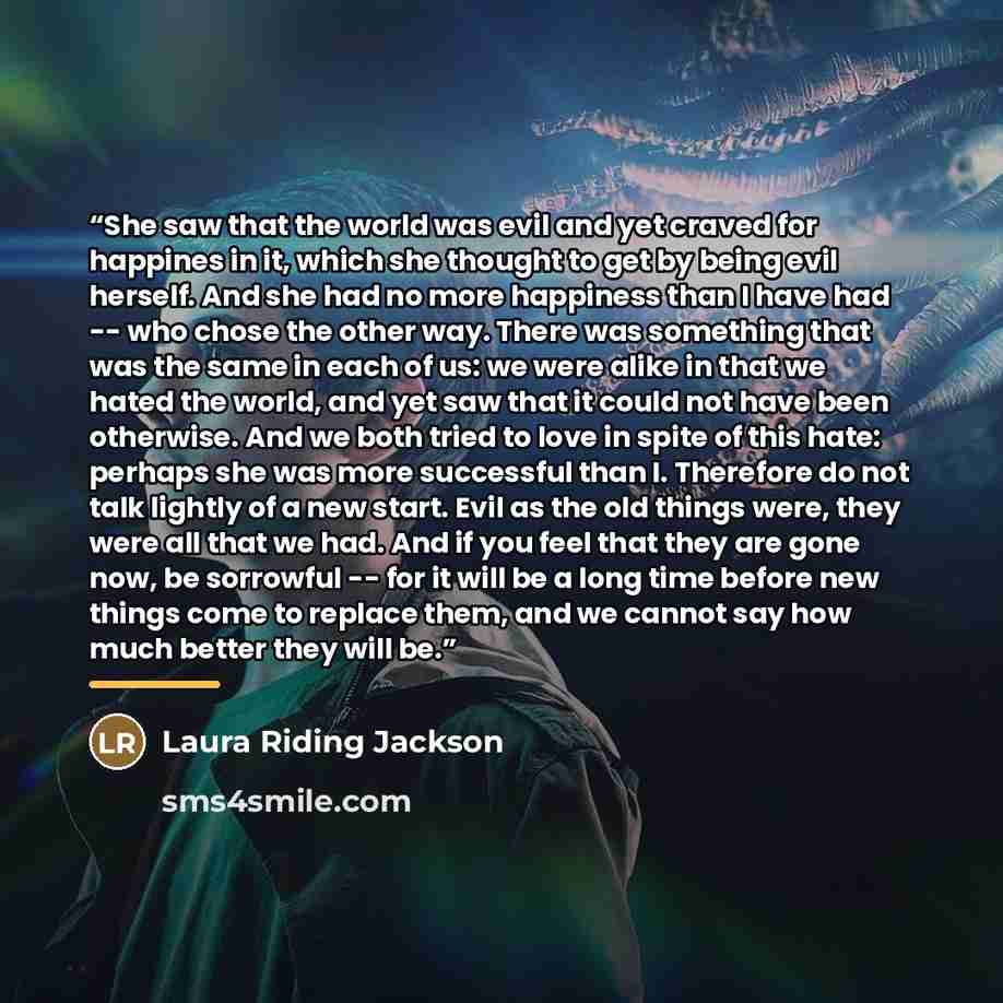“She saw that the world was evil and yet craved for happines in it, which she thought to get by being evil herself. And she had no more happiness than I have had -- who chose the other way. There was something that was the same in each of us: we were alike in that we hated the world, and yet saw…” quote by Laura Riding Jackson