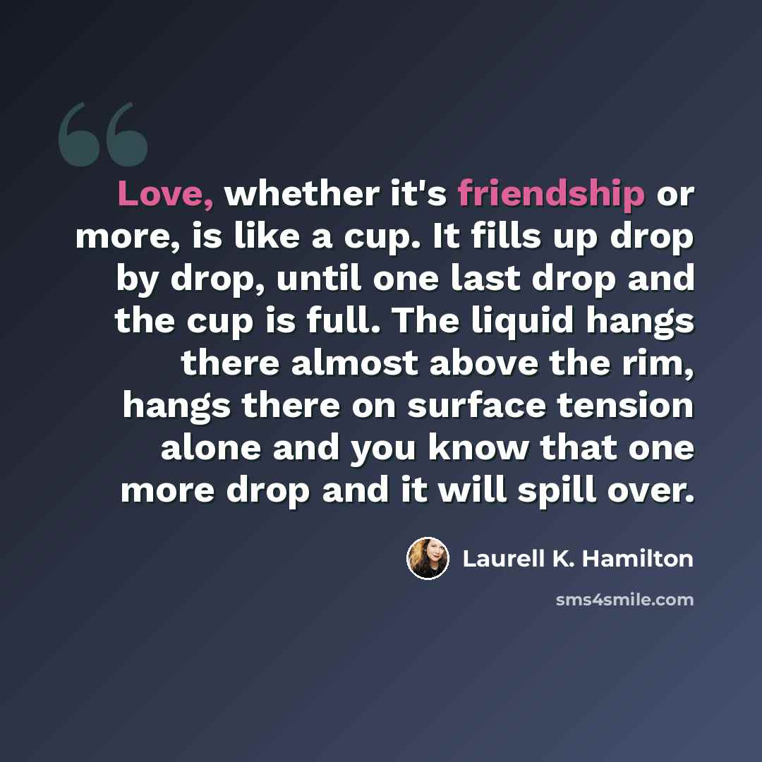 “Love, whether it's friendship or more, is like a cup. It fills up drop by drop, until one last drop and the cup is full. The liquid hangs there almost above the rim, hangs there on surface tension alone and you know that one more drop and it will spill over.” quote by Laurell K. Hamilton