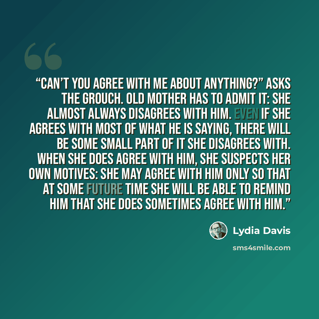 “Can’t you agree with me about anything?” asks the Grouch. Old Mother has to admit it: she almost always disagrees with him. Even if she agrees with most of what he is saying, there will be some small part of it she disagrees with. When she does agree with him, she suspects her own motives: she may…” quote by Lydia Davis