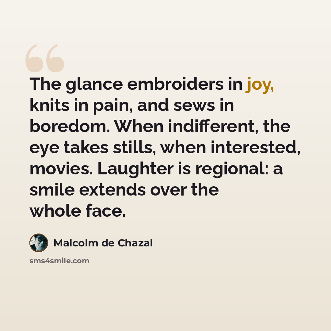 “The glance embroiders in joy, knits in pain, and sews in boredom. When indifferent, the eye takes stills, when interested, movies. Laughter is regional: a smile extends over the whole face.” quote by Malcolm De Chazal