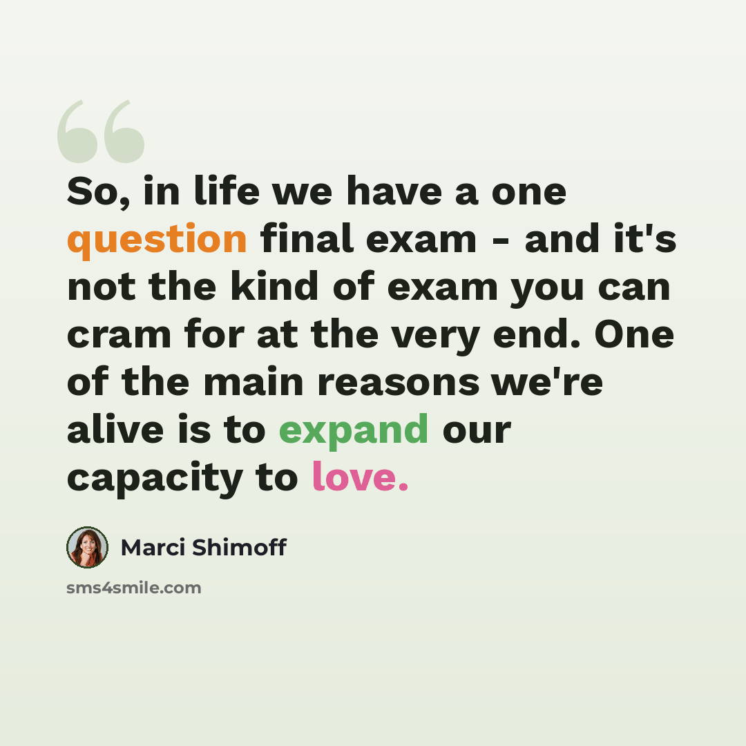 “So, in life we have a one question final exam - and it's not the kind of exam you can cram for at the very end. One of the main reasons we're alive is to expand our capacity to love.” quote by Marci Shimoff