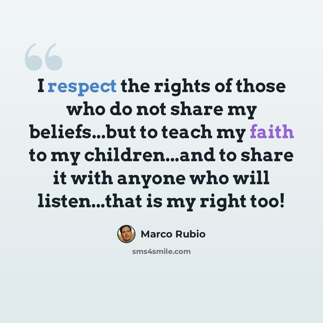 “I respect the rights of those who do not share my beliefs...but to teach my faith to my children...and to share it with anyone who will listen...that is my right too!” quote by Marco Rubio