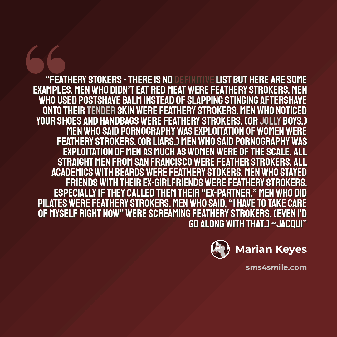 “Feathery Stokers - There is no definitive list but here are some examples. Men who didn’t eat red meat were Feathery Strokers. Men who used postshave balm instead of slapping stinging aftershave onto their tender skin were Feathery Strokers. Men who noticed your shoes and handbags were Feathery…” quote by Marian Keyes