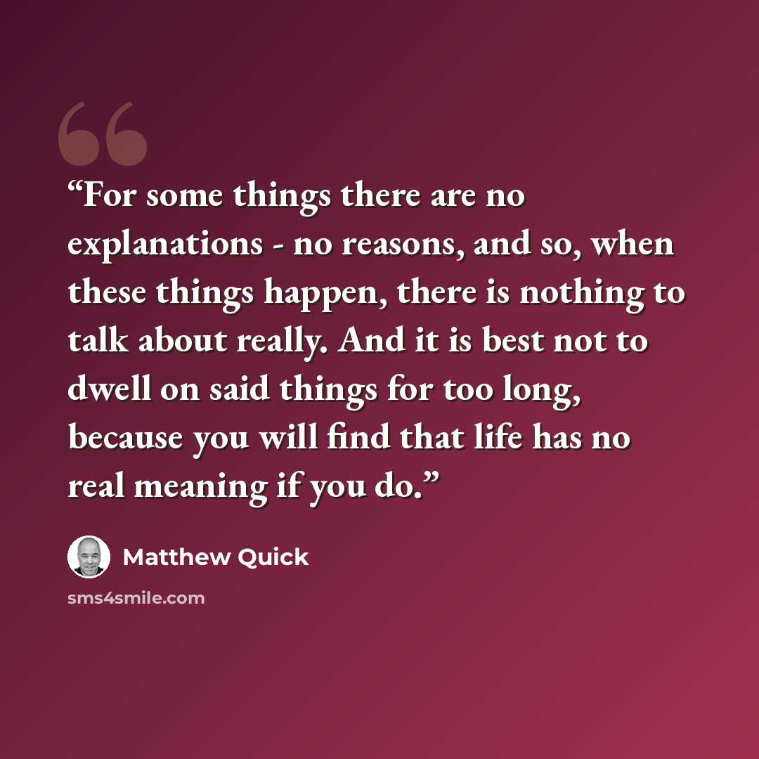 “For some things there are no explanations - no reasons, and so, when these things happen, there is nothing to talk about really. And it is best not to dwell on said things for too long, because you will find that life has no real meaning if you do.” quote by Matthew Quick