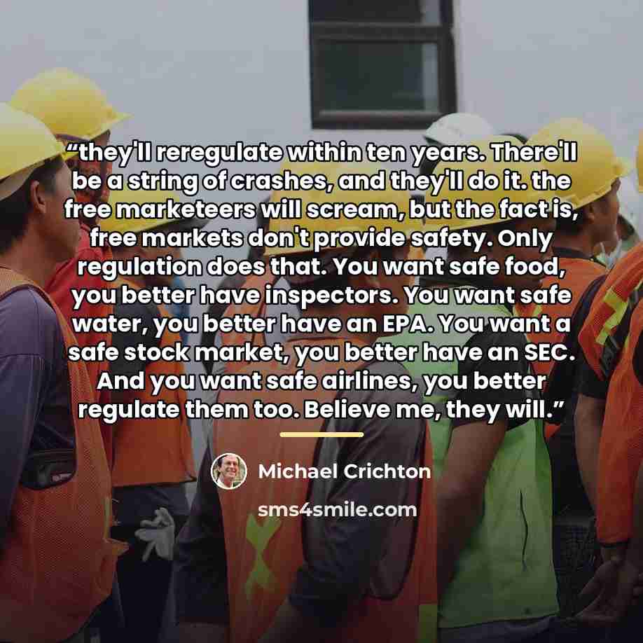 “they'll reregulate within ten years. There'll be a string of crashes, and they'll do it. the free marketeers will scream, but the fact is, free markets don't provide safety. Only regulation does that. You want safe food, you better have inspectors. You want safe water, you better have an EPA. You…” quote by Michael Crichton