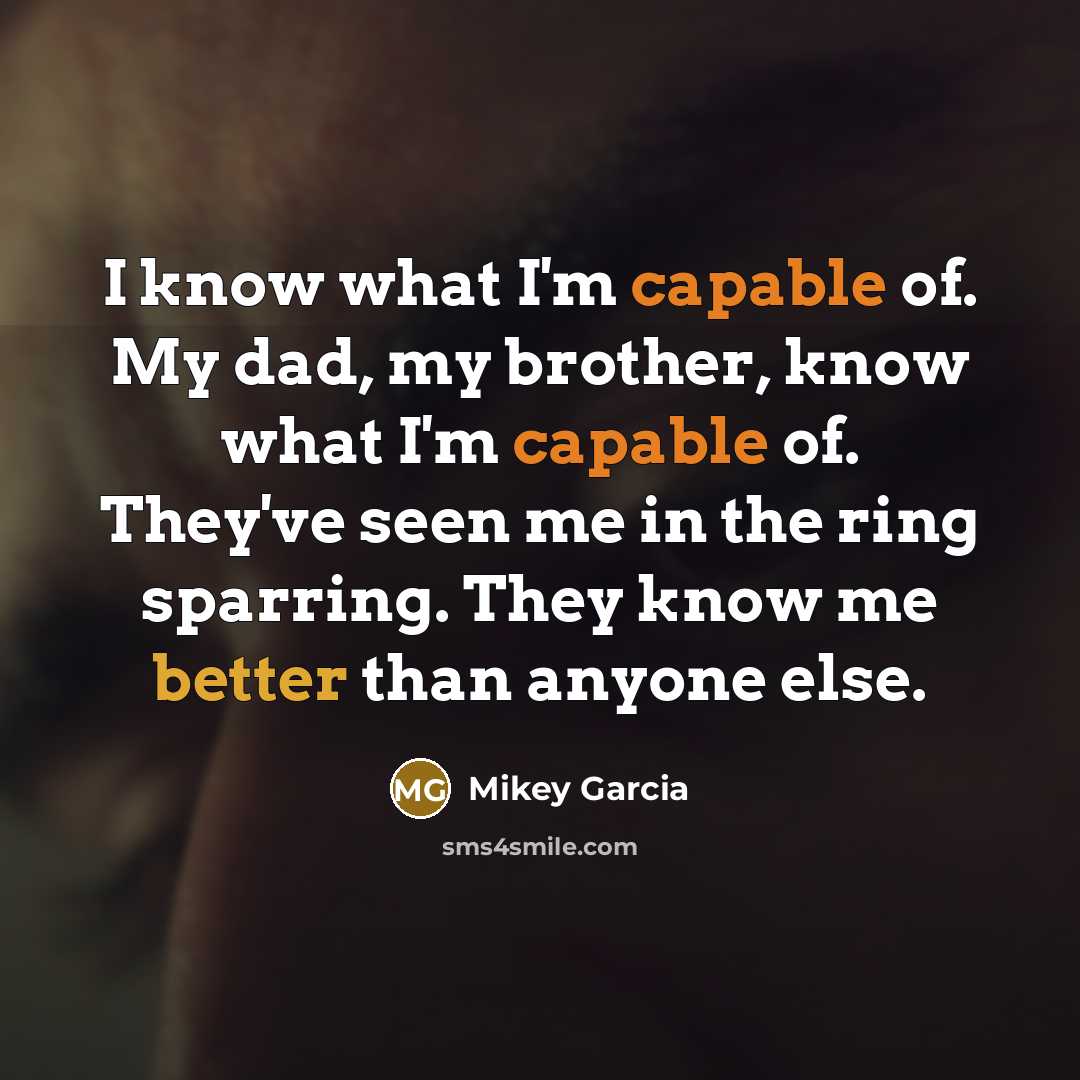 “I know what I'm capable of. My dad, my brother, know what I'm capable of. They've seen me in the ring sparring. They know me better than anyone else.” quote by Mikey Garcia