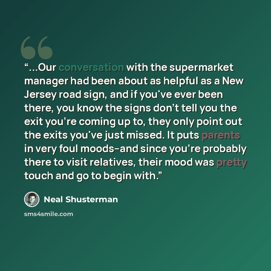 “...Our conversation with the supermarket manager had been about as helpful as a New Jersey road sign, and if you've ever been there, you know the signs don't tell you the exit you're coming up to, they only point out the exits you've just missed. It puts parents in very foul moods--and since…” quote by Neal Shusterman
