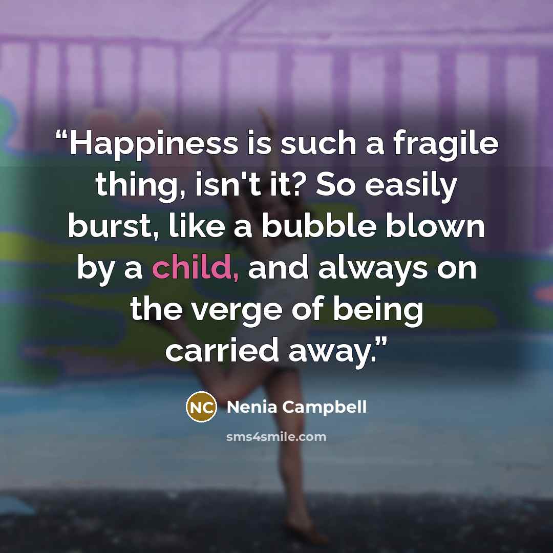 “Happiness is such a fragile thing, isn't it? So easily burst, like a bubble blown by a child, and always on the verge of being carried away.” quote by Nenia Campbell