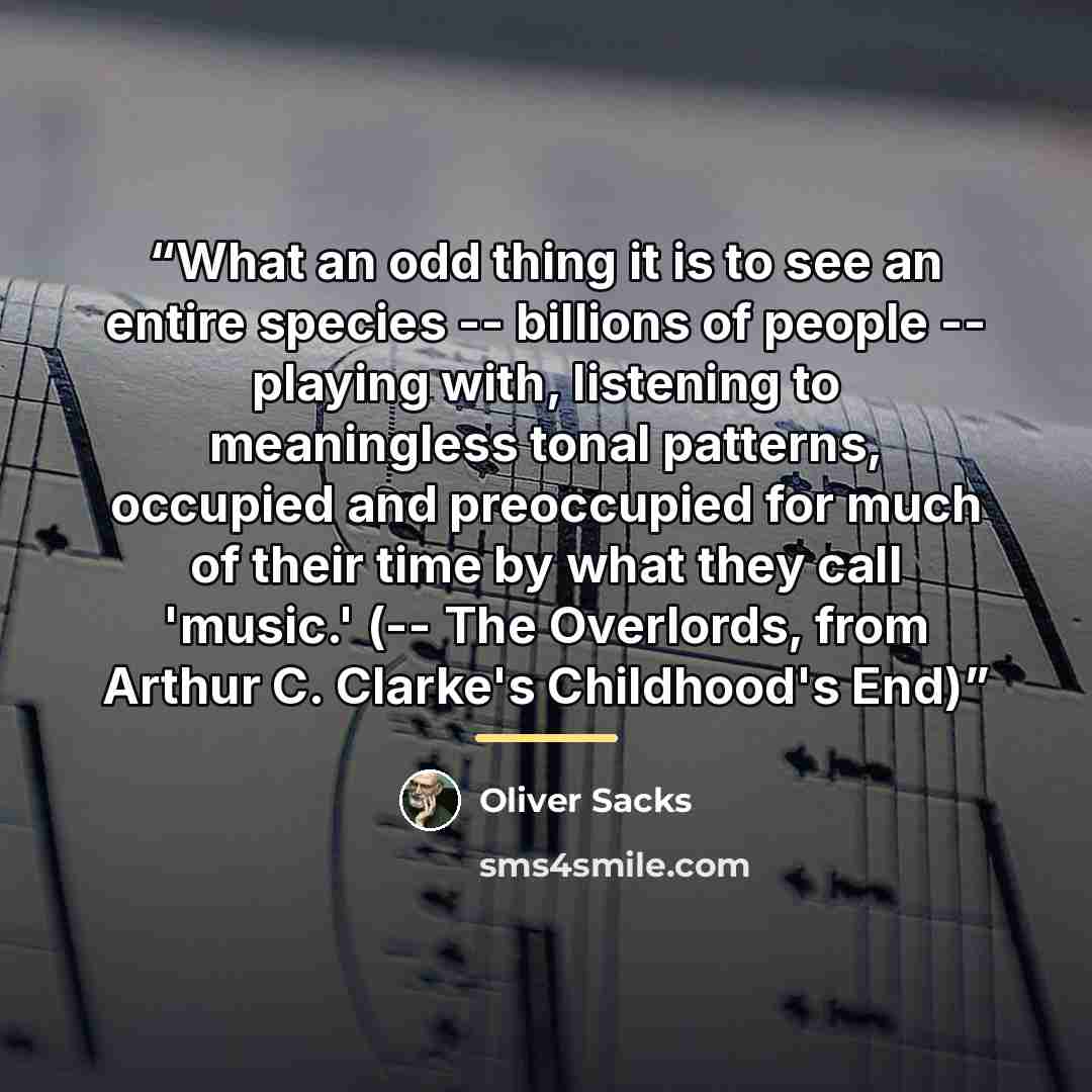 “What an odd thing it is to see an entire species -- billions of people -- playing with, listening to meaningless tonal patterns, occupied and preoccupied for much of their time by what they call 'music.' (-- The Overlords, from Arthur C. Clarke's Childhood's End)” quote by Oliver Sacks