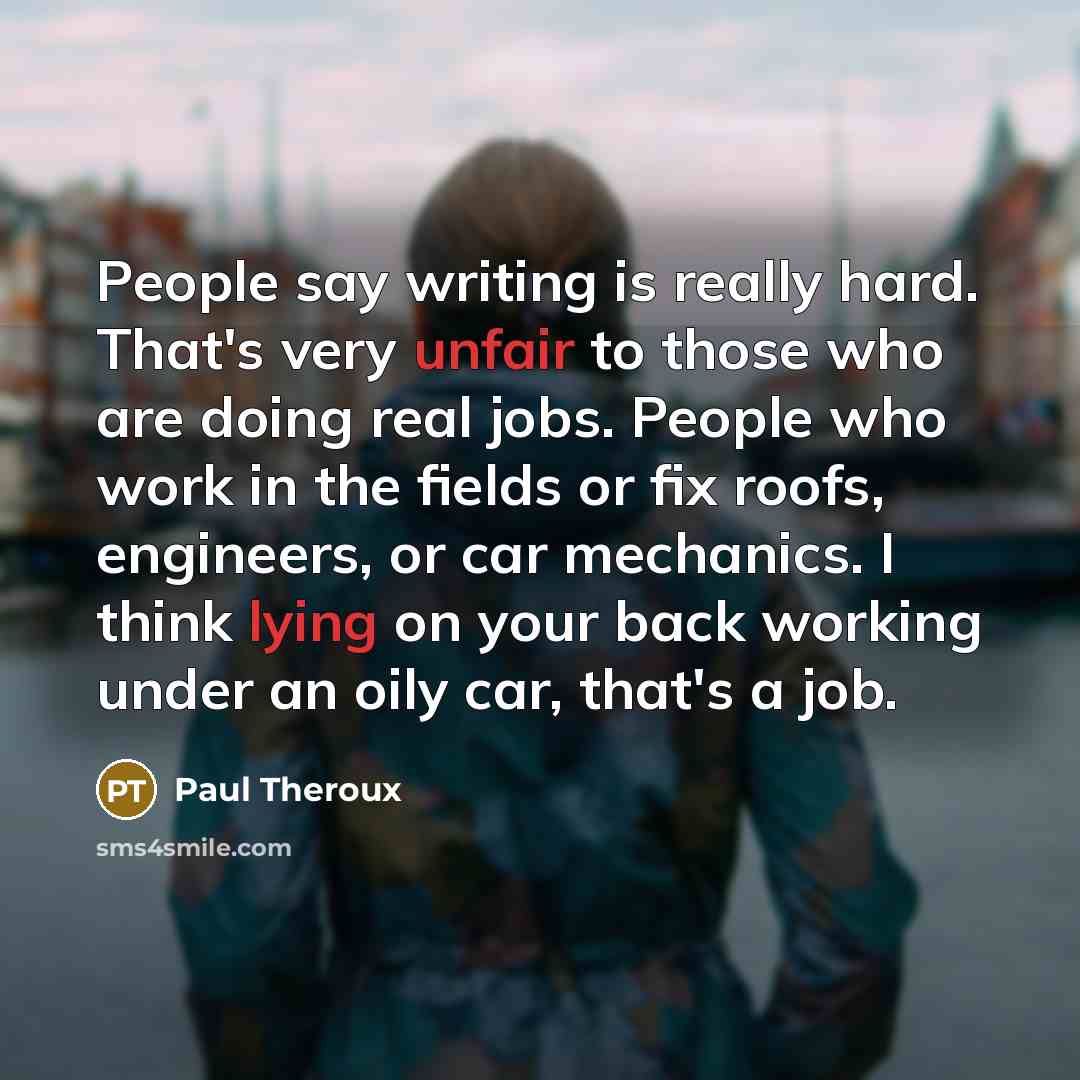 “People say writing is really hard. That's very unfair to those who are doing real jobs. People who work in the fields or fix roofs, engineers, or car mechanics. I think lying on your back working under an oily car, that's a job.” quote by Paul Theroux