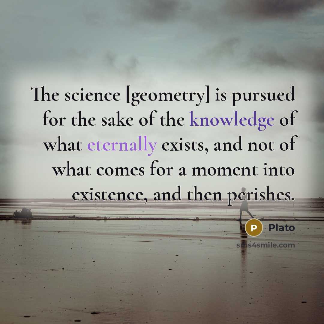 “The science [geometry] is pursued for the sake of the knowledge of what eternally exists, and not of what comes for a moment into existence, and then perishes.” quote by Plato