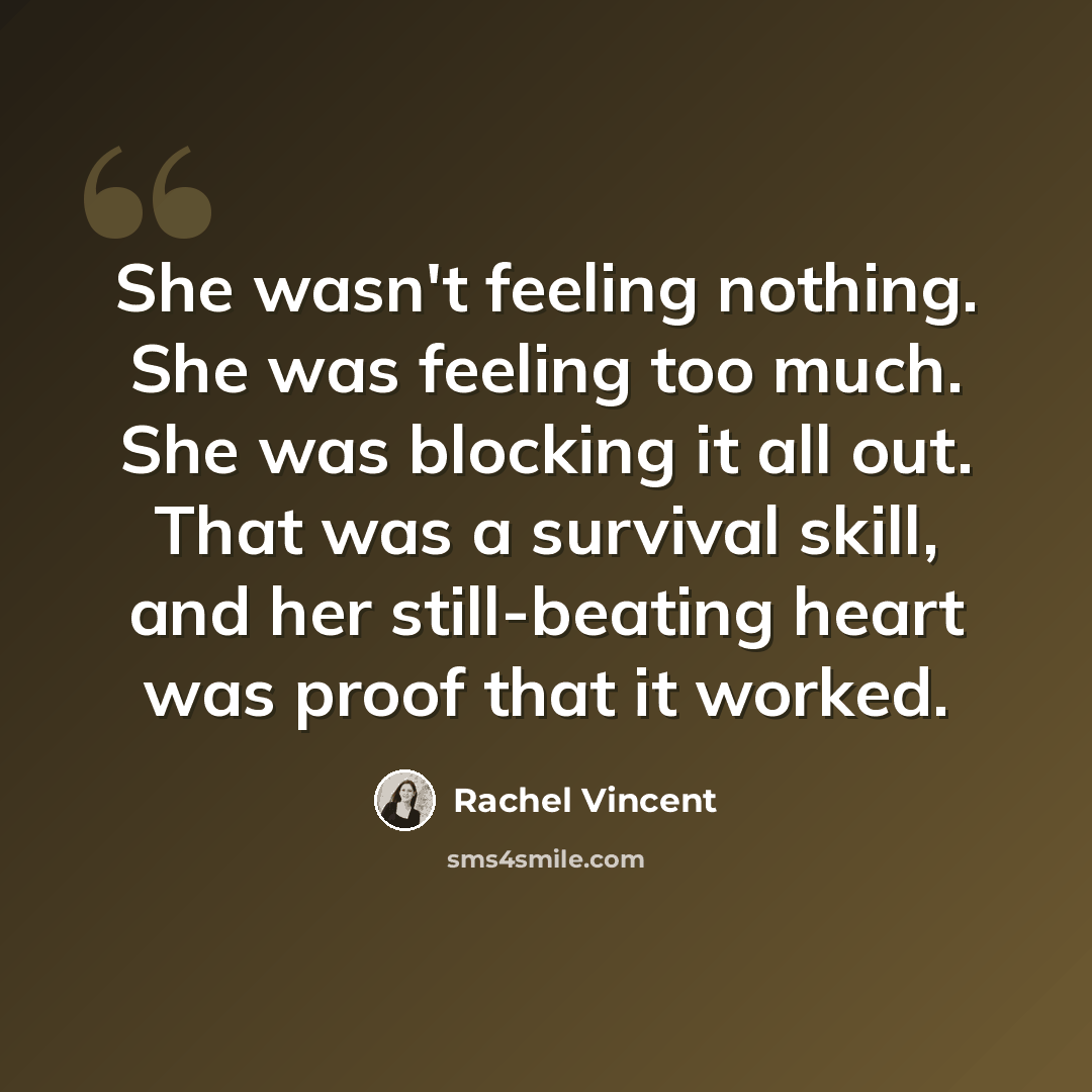 “She wasn't feeling nothing. She was feeling too much. She was blocking it all out. That was a survival skill, and her still-beating heart was proof that it worked.” quote by Rachel Vincent