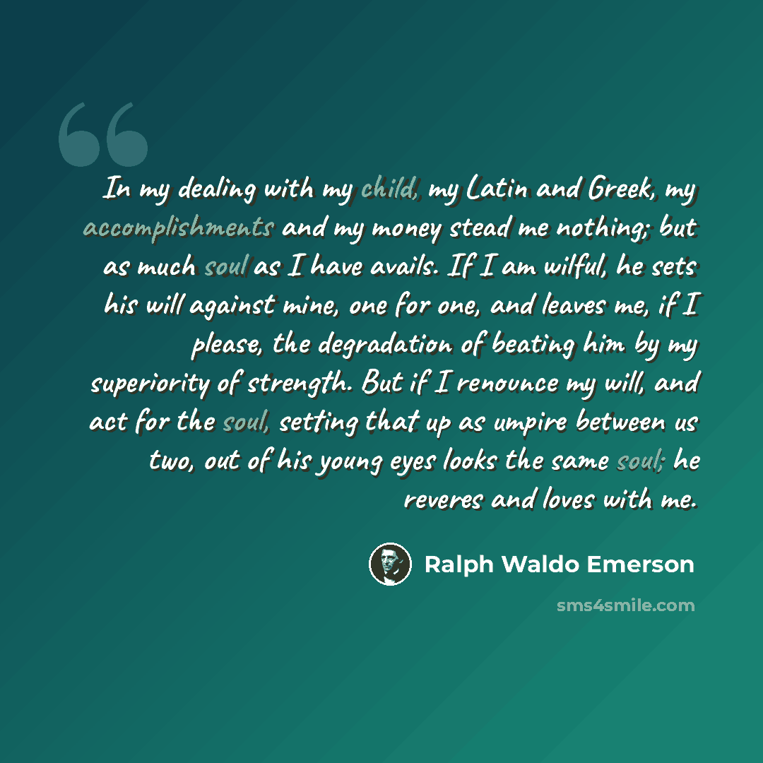 “In my dealing with my child, my Latin and Greek, my accomplishments and my money stead me nothing; but as much soul as I have avails. If I am wilful, he sets his will against mine, one for one, and leaves me, if I please, the degradation of beating him by my superiority of strength. But if I…” quote by Ralph Waldo Emerson
