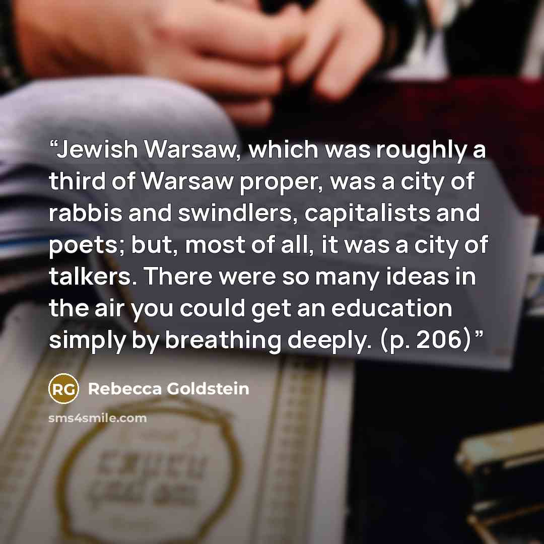 “Jewish Warsaw, which was roughly a third of Warsaw proper, was a city of rabbis and swindlers, capitalists and poets; but, most of all, it was a city of talkers. There were so many ideas in the air you could get an education simply by breathing deeply. (p. 206)” quote by Rebecca Goldstein
