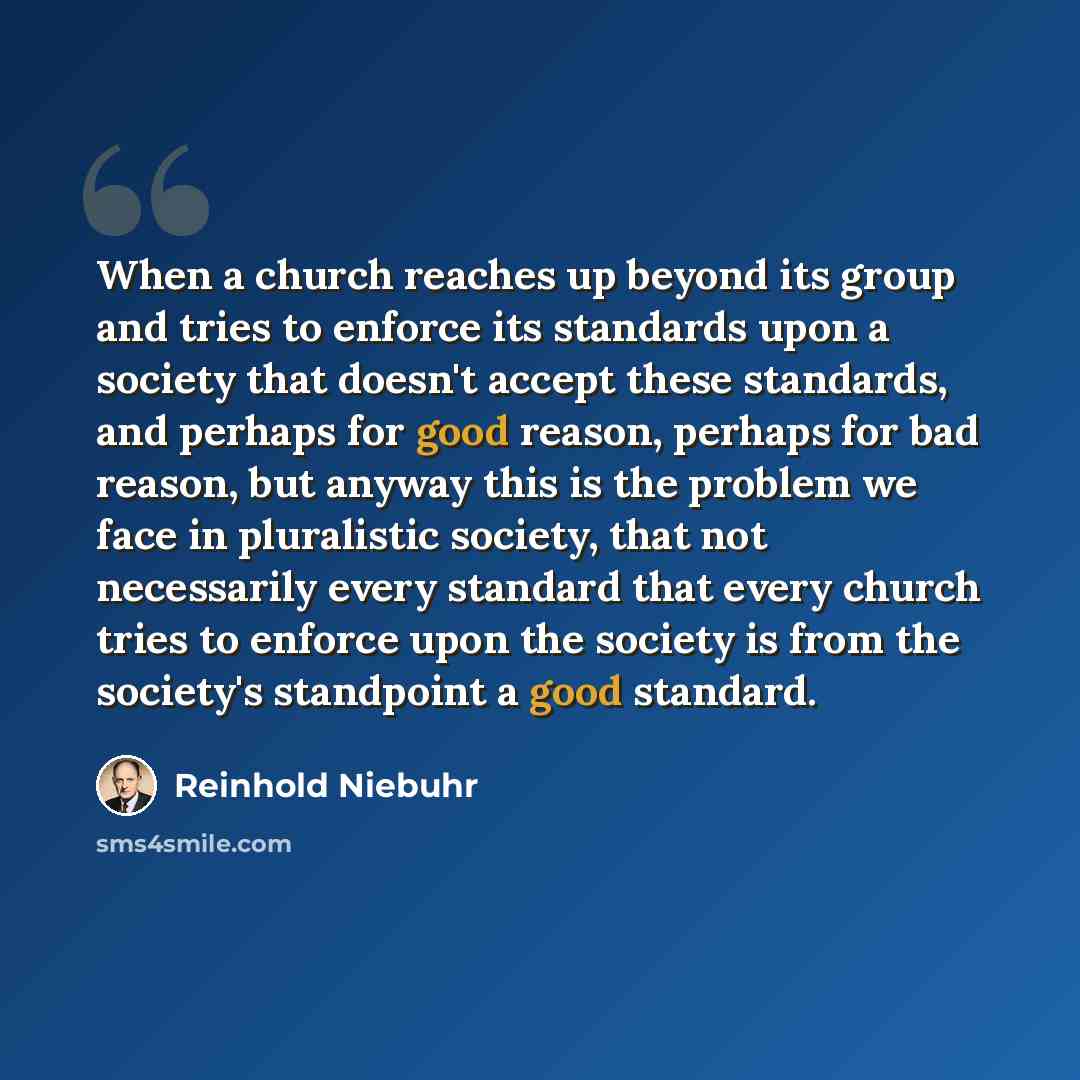 “When a church reaches up beyond its group and tries to enforce its standards upon a society that doesn't accept these standards, and perhaps for good reason, perhaps for bad reason, but anyway this is the problem we face in pluralistic society, that not necessarily every standard that every church…” quote by Reinhold Niebuhr