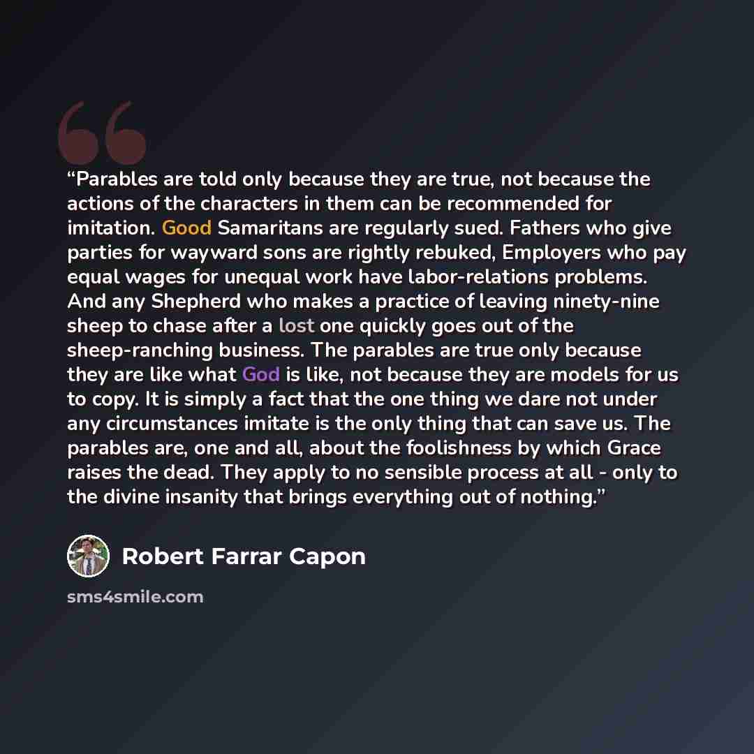 “Parables are told only because they are true, not because the actions of the characters in them can be recommended for imitation. Good Samaritans are regularly sued. Fathers who give parties for wayward sons are rightly rebuked, Employers who pay equal wages for unequal work have labor-relations…” quote by Robert Farrar Capon