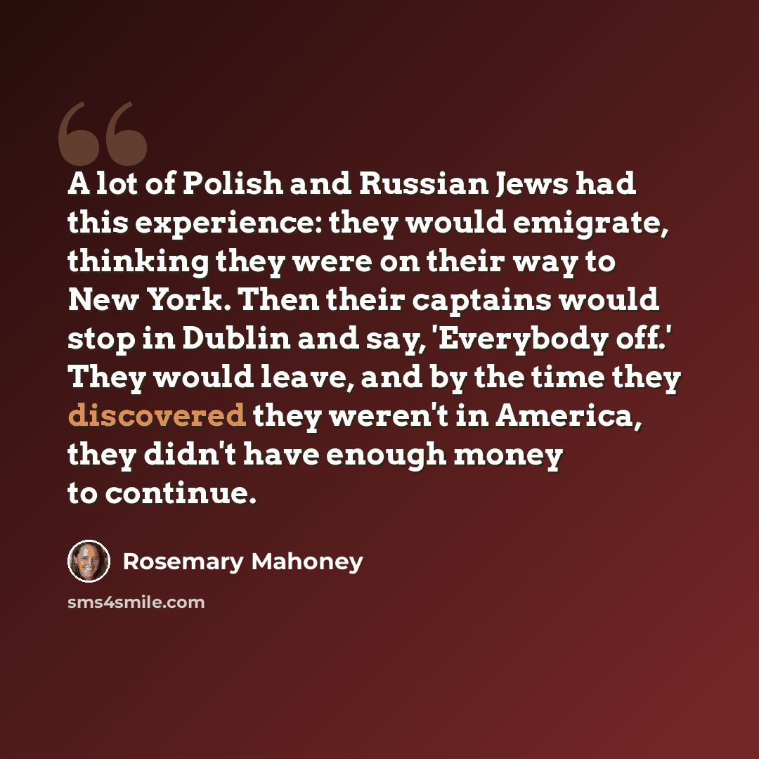 “A lot of Polish and Russian Jews had this experience: they would emigrate, thinking they were on their way to New York. Then their captains would stop in Dublin and say, 'Everybody off.' They would leave, and by the time they discovered they weren't in America, they didn't have enough money to…” quote by Rosemary Mahoney