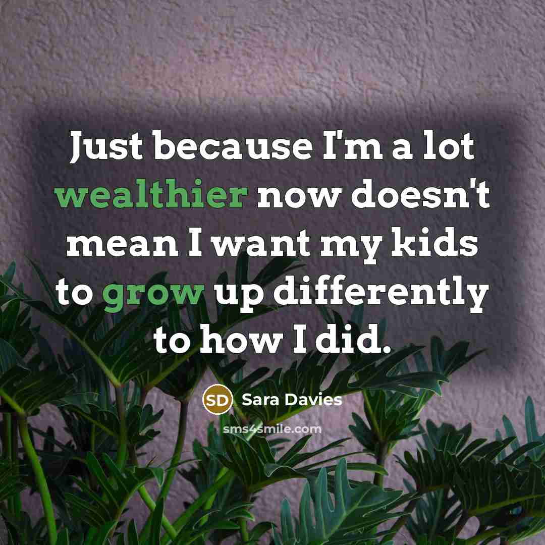“Just because I'm a lot wealthier now doesn't mean I want my kids to grow up differently to how I did.” quote by Sara Davies
