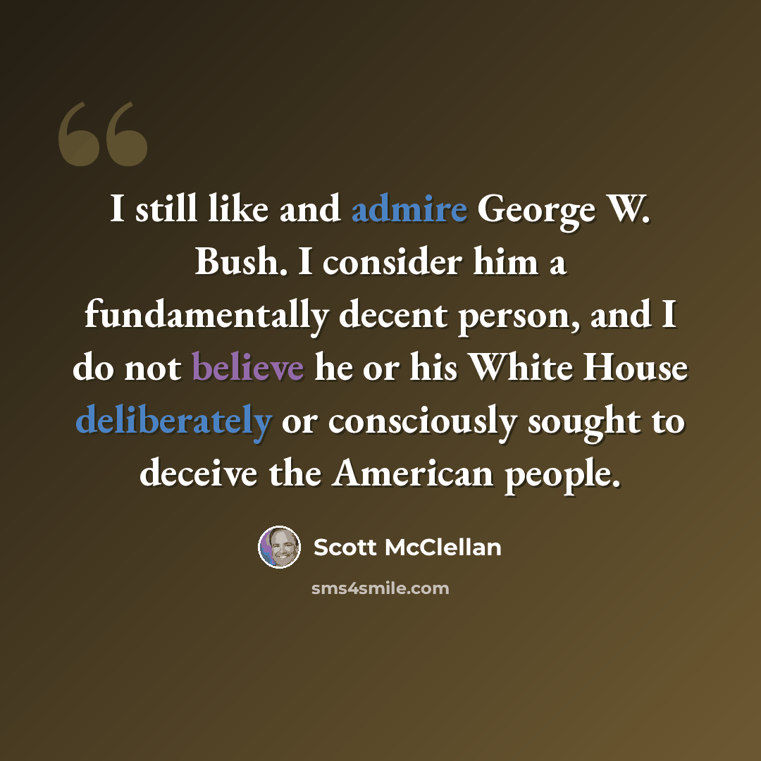 “I still like and admire George W. Bush. I consider him a fundamentally decent person, and I do not believe he or his White House deliberately or consciously sought to deceive the American people.” quote by Scott McClellan