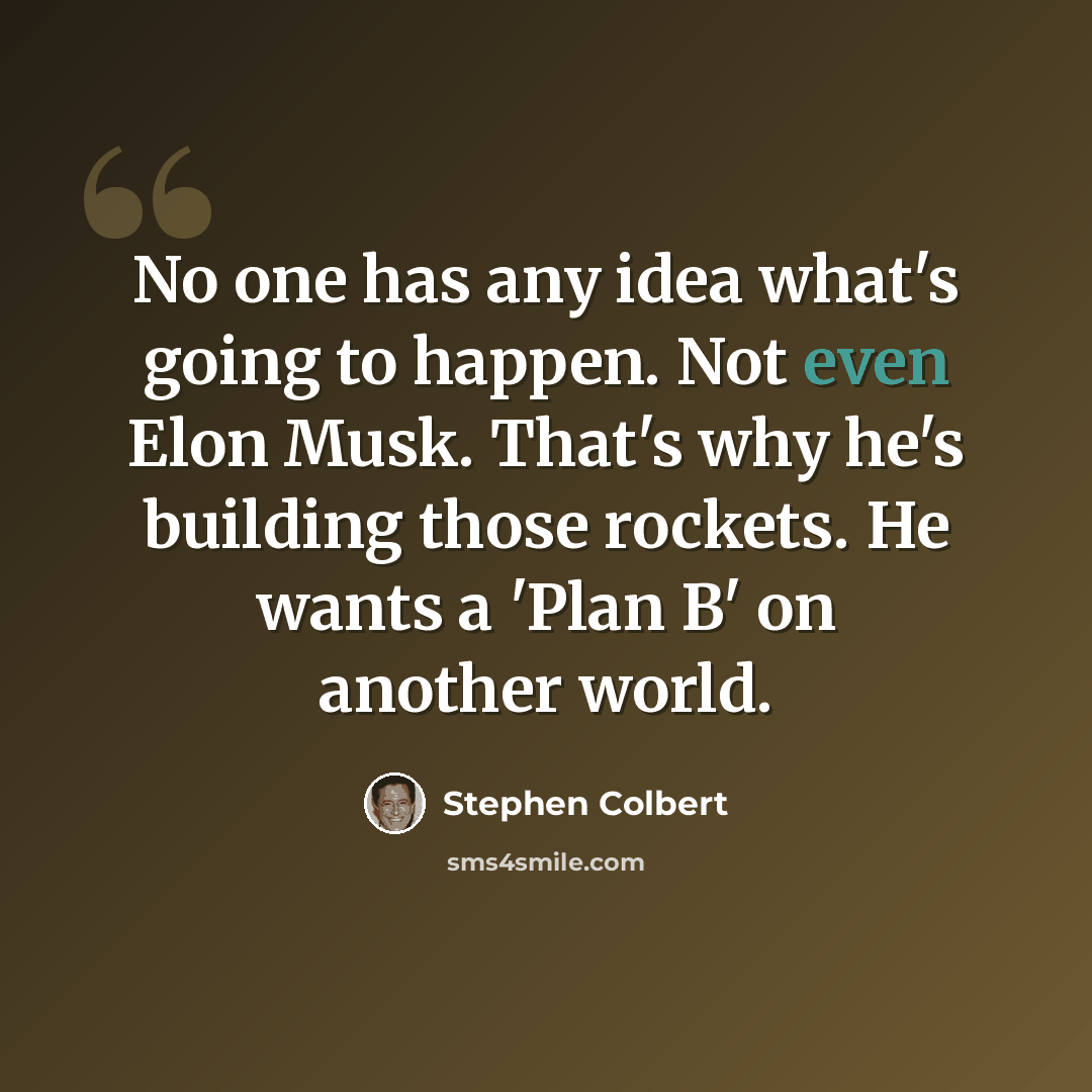 “No one has any idea what's going to happen. Not even Elon Musk. That's why he's building those rockets. He wants a 'Plan B' on another world.” quote by Stephen Colbert
