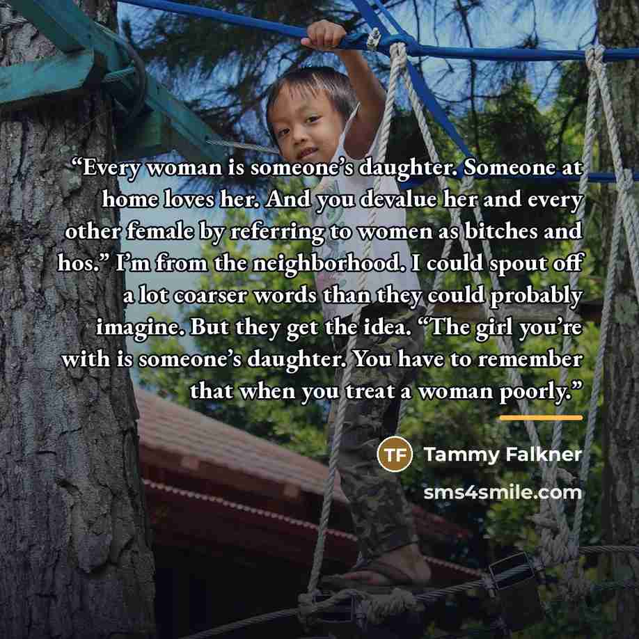 “Every woman is someone’s daughter. Someone at home loves her. And you devalue her and every other female by referring to women as bitches and hos.” I’m from the neighborhood. I could spout off a lot coarser words than they could probably imagine. But they get the idea. “The girl you’re with is…” quote by Tammy Falkner