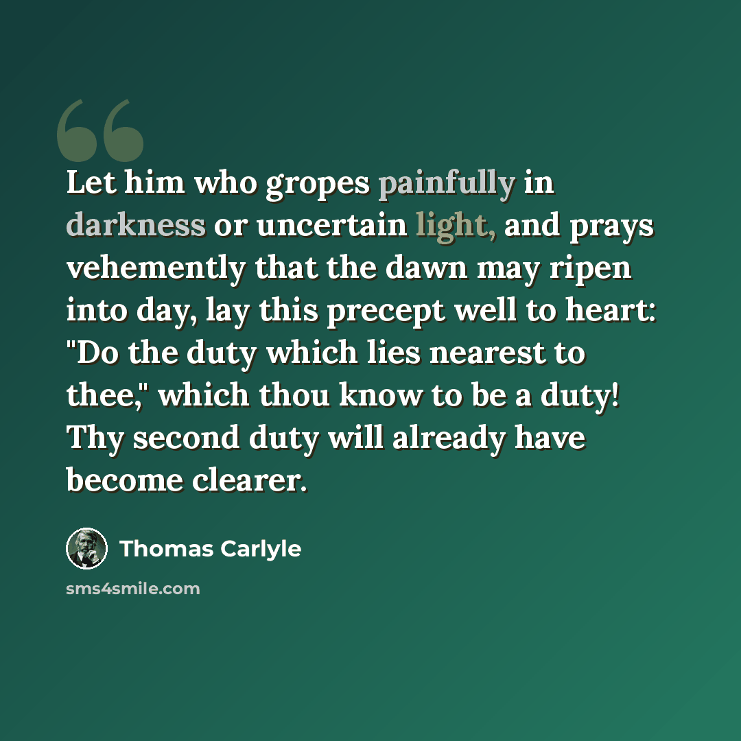 “Let him who gropes painfully in darkness or uncertain light, and prays vehemently that the dawn may ripen into day, lay this precept well to heart: "Do the duty which lies nearest to thee," which thou know to be a duty! Thy second duty will already have become clearer.” quote by Thomas Carlyle