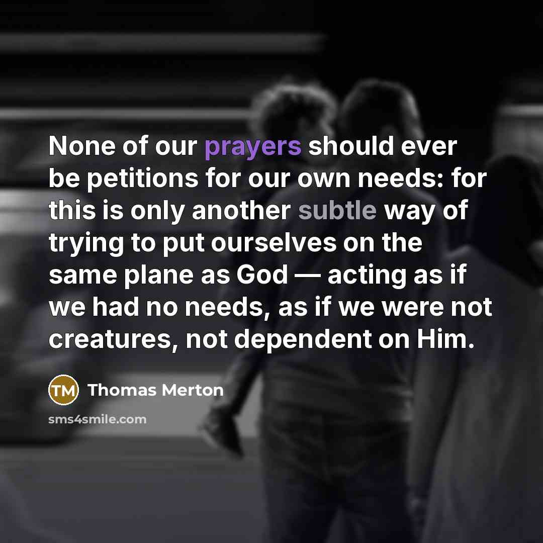 “None of our prayers should ever be petitions for our own needs: for this is only another subtle way of trying to put ourselves on the same plane as God — acting as if we had no needs, as if we were not creatures, not dependent on Him.” quote by Thomas Merton