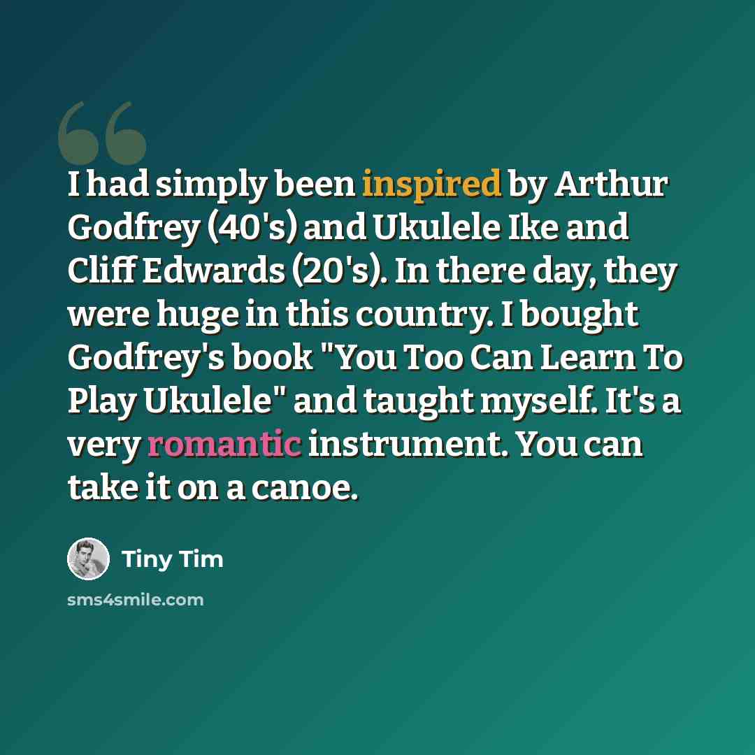 “I had simply been inspired by Arthur Godfrey (40's) and Ukulele Ike and Cliff Edwards (20's). In there day, they were huge in this country. I bought Godfrey's book "You Too Can Learn To Play Ukulele" and taught myself. It's a very romantic instrument. You can take it on a canoe.” quote by Tiny Tim