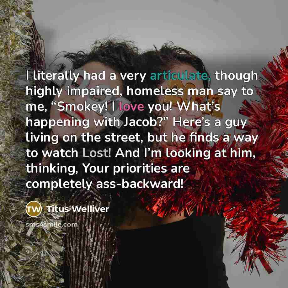“I literally had a very articulate, though highly impaired, homeless man say to me, “Smokey! I love you! What’s happening with Jacob?” Here’s a guy living on the street, but he finds a way to watch Lost! And I’m looking at him, thinking, Your priorities are completely ass-backward!” quote by Titus Welliver