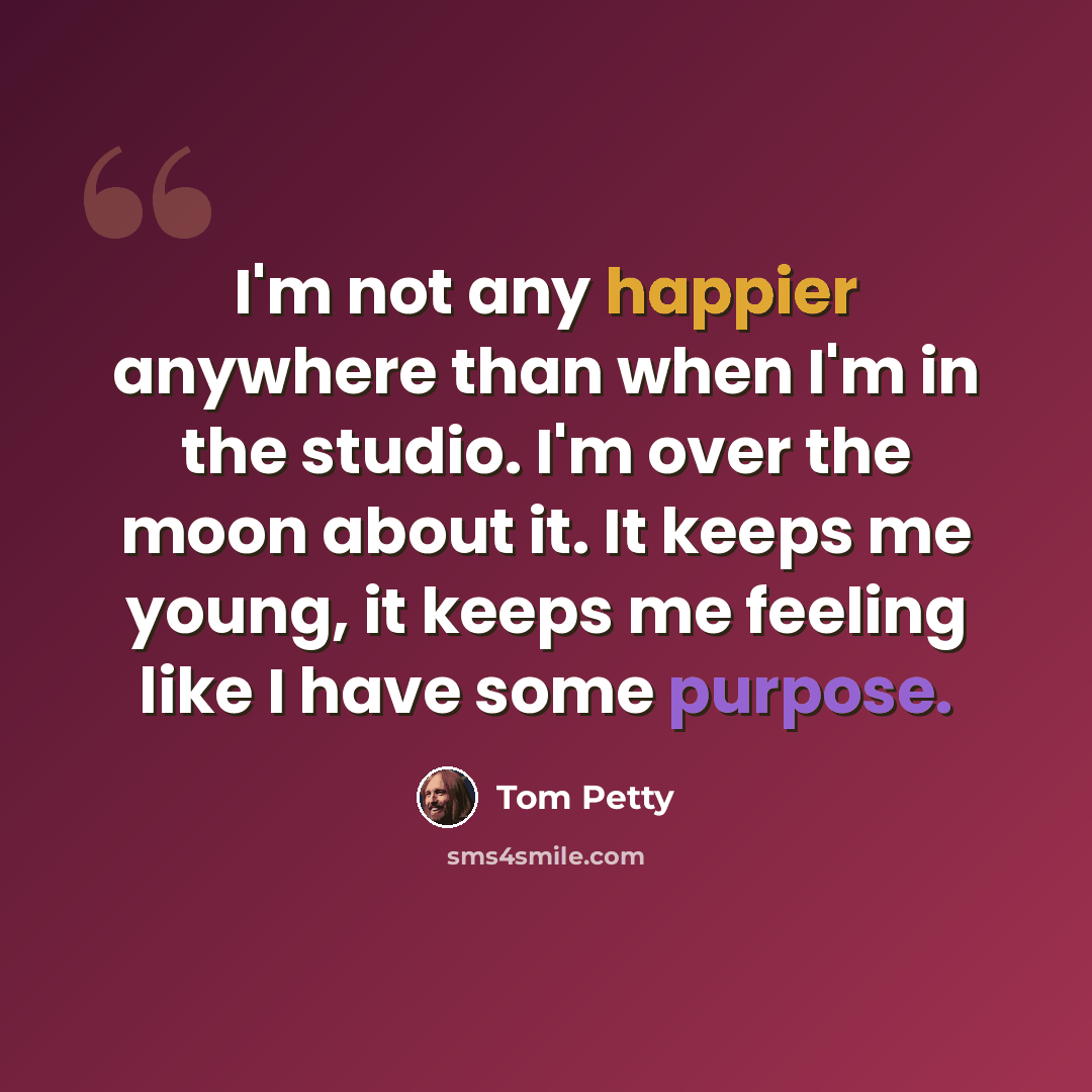 “I'm not any happier anywhere than when I'm in the studio. I'm over the moon about it. It keeps me young, it keeps me feeling like I have some purpose.” quote by Tom Petty