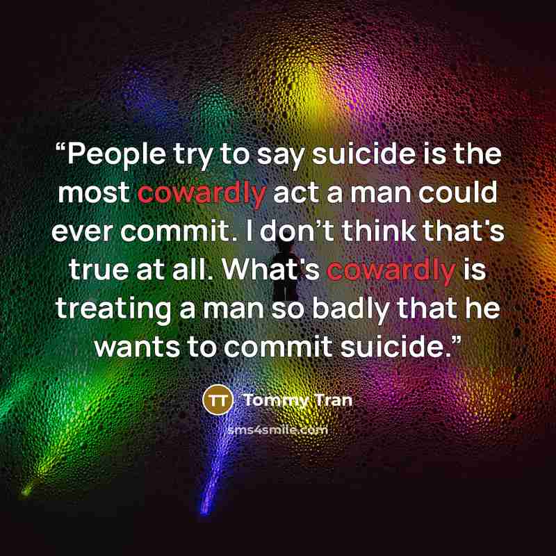 “People try to say suicide is the most cowardly act a man could ever commit. I don't think that's true at all. What's cowardly is treating a man so badly that he wants to commit suicide.” quote by Tommy Tran