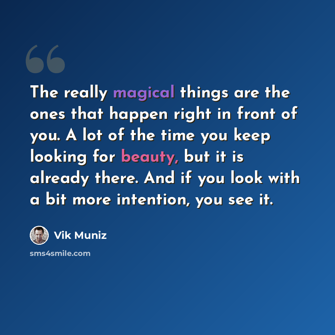 “The really magical things are the ones that happen right in front of you. A lot of the time you keep looking for beauty, but it is already there. And if you look with a bit more intention, you see it.” quote by Vik Muniz