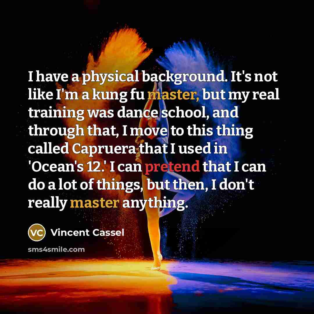 “I have a physical background. It's not like I'm a kung fu master, but my real training was dance school, and through that, I move to this thing called Capruera that I used in 'Ocean's 12.' I can pretend that I can do a lot of things, but then, I don't really master anything.” quote by Vincent Cassel
