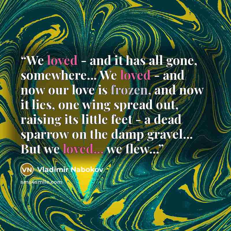 “We loved - and it has all gone, somewhere... We loved - and now our love is frozen, and now it lies, one wing spread out, raising its little feet - a dead sparrow on the damp gravel... But we loved... we flew...” quote by Vladimir Nabokov
