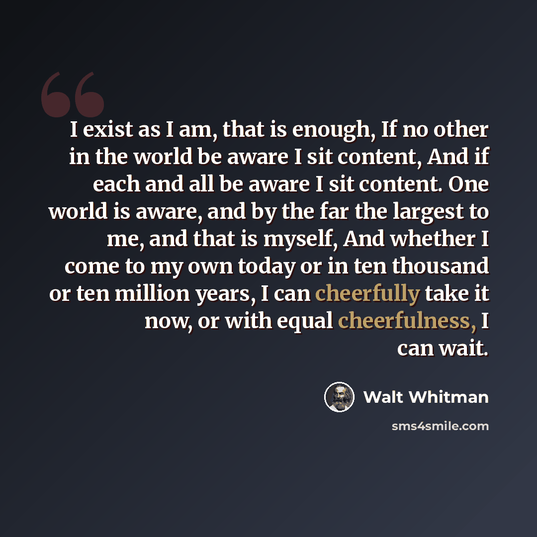 “I exist as I am, that is enough, If no other in the world be aware I sit content, And if each and all be aware I sit content. One world is aware, and by the far the largest to me, and that is myself, And whether I come to my own today or in ten thousand or ten million years, I can cheerfully take…” quote by Walt Whitman