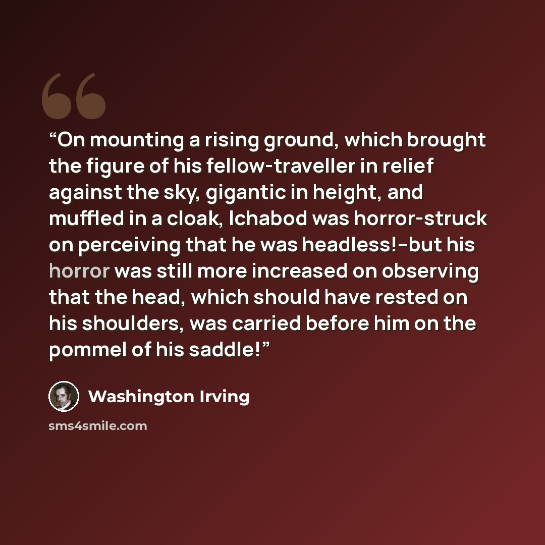 “On mounting a rising ground, which brought the figure of his fellow-traveller in relief against the sky, gigantic in height, and muffled in a cloak, Ichabod was horror-struck on perceiving that he was headless!--but his horror was still more increased on observing that the head, which should have…” quote by Washington Irving