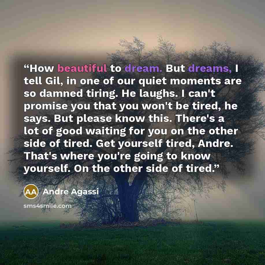 “How beautiful to dream. But dreams, I tell Gil, in one of our quiet moments are so damned tiring. He laughs. I can't promise you that you won't be tired, he says. But please know this. There's a lot of good waiting for you on the other side of tired. Get yourself tired, Andre. That's where you're…” quote by Andre Agassi
