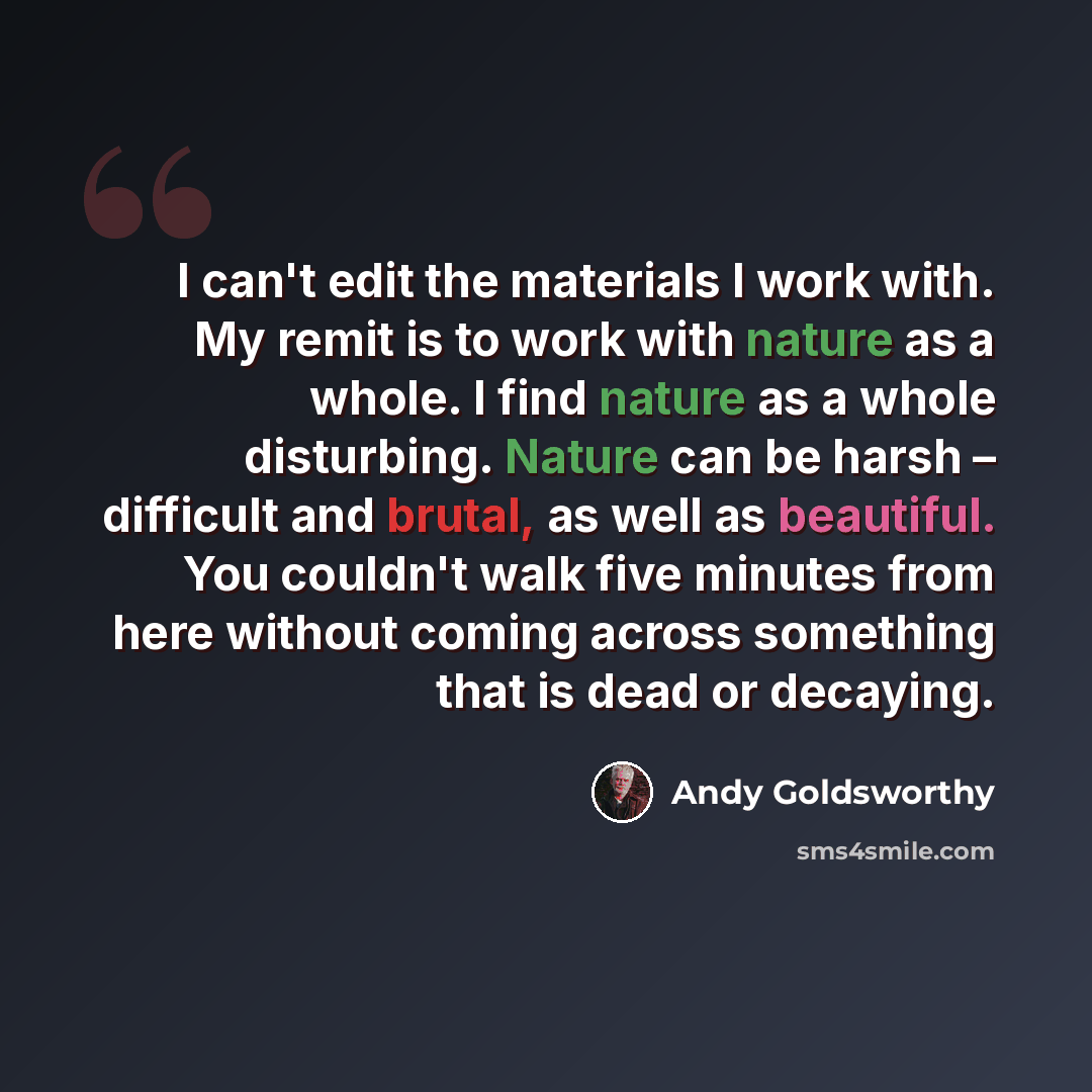 “I can't edit the materials I work with. My remit is to work with nature as a whole. I find nature as a whole disturbing. Nature can be harsh – difficult and brutal, as well as beautiful. You couldn't walk five minutes from here without coming across something that is dead or decaying.” quote by Andy Goldsworthy