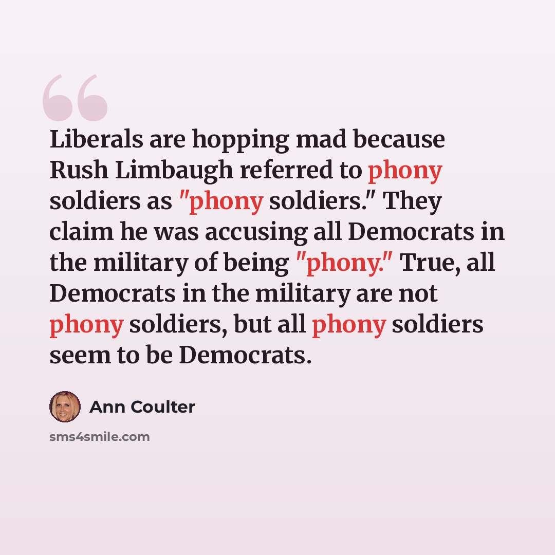 “Liberals are hopping mad because Rush Limbaugh referred to phony soldiers as "phony soldiers." They claim he was accusing all Democrats in the military of being "phony." True, all Democrats in the military are not phony soldiers, but all phony soldiers seem to be Democrats.” quote by Ann Coulter